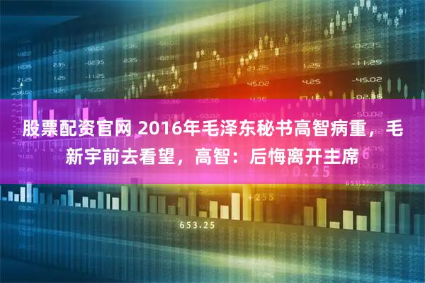 股票配资官网 2016年毛泽东秘书高智病重，毛新宇前去看望，高智：后悔离开主席