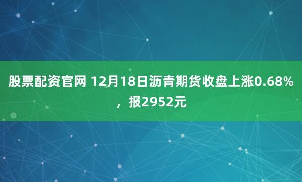 股票配资官网 12月18日沥青期货收盘上涨0.68%，报2952元