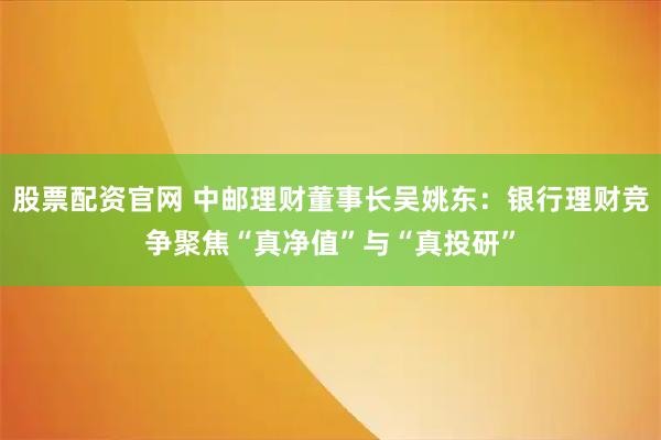 股票配资官网 中邮理财董事长吴姚东：银行理财竞争聚焦“真净值”与“真投研”